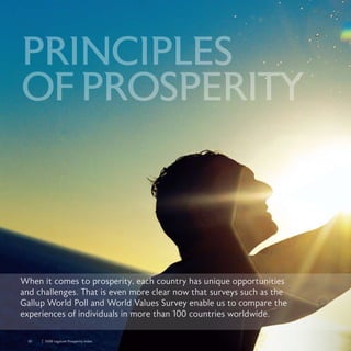 30	 	 2008 Legatum Prosperity Index
PRINCIPLES
OFPROSPERITY
When it comes to prosperity, each country has unique opportunities
and challenges. That is even more clear now that surveys such as the
Gallup World Poll and World Values Survey enable us to compare the
experiences of individuals in more than 100 countries worldwide.
 