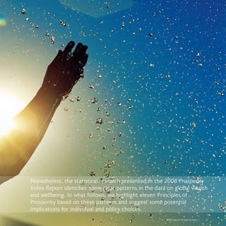 2008 Legatum Prosperity Index	 	 31
Nonetheless, the statistical research presented in the 2008 Prosperity
Index Report identifies some clear patterns in the data on global wealth
and wellbeing. In what follows, we highlight eleven Principles of
Prosperity based on these patterns and suggest some potential
implications for individual and policy choices.
 
