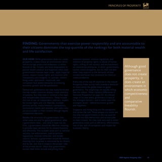 2008 Legatum Prosperity Index	 	 35
2. GOVERNMENT SHOULD BE EFFECTIVE,
HONEST AND LIMITED
Although good
governance
does not create
prosperity, it
does create an
environment in
which economic
competitiveness
and
comparative
liveability
flourish.
OUR VIEW: While government does not create
prosperity, it does create an environment which
will encourage productive endeavour to either
flourish or fail. Citizens are most empowered to
pursue wealth creation and happiness when their
governments maintain basic order, apply impartial
justice, respect human rights, and function with
transparency and integrity. In contrast, citizens
living under oppression, ineptitude, and
corruption face severe obstacles to achieving
economic growth and life satisfaction.
Democratic governance can take many forms and
the top ranked countries display a wide diversity
of systems. But they have in common a few basic
and indispensable characteristics. These include
the rule of law, an independent judiciary, respect
for human rights and civil liberties, multiple
political parties, media freedom, transparency,
institutional checks and balances, and rulers who
are accountable to their citizens through regular
competitive elections.
Besides the structure of a government, two
other areas are vital for good governance: what
a government does – and what it does not do.
First, a government should be effective, meaning
it provides basic services for its citizens honestly
and efficiently. This includes areas such as national
security, law enforcement, judicial services,
regulations, revenue collection, and border
control. Second, a government should be limited,
meaning that its power is restrained by its citizens
and by law, and that it respects the proper roles
of the private sector. Ways that governments
exceed their limits include everything from
excessive taxation, onerous regulation, and
violation of property rights, to abuse of human
rights, stifling of civil society, and encroachment
on commercial enterprise. In short, governments
cannot create prosperity, but do their job best
when they respond to the demands of their
citizens and foster the conditions for them to
create prosperity.
Every one of the top 29 countries in the overall
Prosperity Index scores half a standard deviation
or more above the global mean on good
governance. The weightings are equally telling
(see the callout, What Explains Differences in
National Prosperity? on page 22). At a broad
range of income levels, governance is one of
the strongest factors – and in some cases the
strongest factor – behind economic growth
and happiness.
Singapore and Hong Kong are the exceptions
that prove the rule. These unique city-states are
the only two governments in the top quartile
that are not fully democratic and accountable
to their citizens. Yet they rank very well in other
governance areas such as efficiency, effectiveness,
rule of law, lack of corruption, and respect for
economic liberty.
FINDING: Governments that exercise power responsibly and are accountable to
their citizens dominate the top quartile of the rankings for both material wealth
and life satisfaction.
PRINCIPLES OF PROSPERITY
 