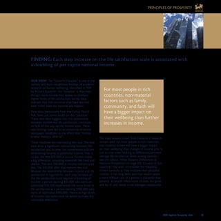 2008 Legatum Prosperity Index	 	 37
OUR VIEW: The “Easterlin Paradox” is one of the
earliest and most established findings of academic
research on human wellbeing. Identified in 1974
by Richard Easterlin, the “paradox” is that even
though more income may appear to produce
higher levels of life satisfaction, survey data
indicate that rich countries that have become
even richer have not become any happier.
New data, particularly from the Gallup World
Poll, have cast some doubt on this “paradox”.
These new data suggest that the relationship
between income and life satisfaction continues
to hold all the way up the income scale. These
new findings have led to an avalanche of recent
newspaper headlines to the effect that “money
is what matters, after all”.
These headlines are overstating the case. The new
data show a significant relationship between life
satisfaction and income, but nonetheless indicate
diminishing returns to additional income. That is
to say, the first $10,000 in annual income makes
a big difference, providing essentials like food and
shelter. The next $10,000 in income matters a bit
less. The $10,000 after that matters less still.
Because the relationship between income and life
satisfaction is logarithmic, each step increase on
the life satisfaction scale requires a doubling of
income: a person earning $10,000 who earns an
additional $10,000 experiences the same boost in
life satisfaction as a person earning $100,000 who
earns an additional $100,000. Hence at high levels
of income, vast sums must be added to make any
noticeable difference.
The main lessons drawn from Easterlin’s research
remain valid: for most people in rich countries,
non-material drivers will have a bigger impact
on their wellbeing than changes in income (this is
just as true when looking at differences between
average life satisfaction levels among nations –
see the callout, What Explains Differences in
National Prosperity? on page 22). Citizens of rich
countries may wish to consider the liveability
drivers carefully as they evaluate their personal
choices. It has long been said that wealth poses
a more difficult test of a person’s character than
poverty, as wealth offers more choices, for good
and for ill, and needs to be managed responsibly.
FINDING: Each step increase on the life satisfaction scale is associated with 	
a doubling of per capita national income.
For most people in rich
countries, non-material
factors such as family,
community, and faith will
have a bigger impact on
their wellbeing than further
increases in income.
4. FOR RICH COUNTRIES,
PROSPERITY MEANS MORE THAN
JUST MONEY
PRINCIPLES OF PROSPERITY
 