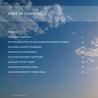 2	 	 2008 Legatum Prosperity Index
PREFACE	 1
EXECUTIVE SUMMARY	 6
AN INTRODUCTION TO THE LEGATUM PROSPERITY INDEX	 16
THE 2008 COUNTRY STANDINGS	 24
PRINCIPLES OF PROSPERITY	 30
THE INVESTIGATION CONTINUES	 56
GLOSSARY OF KEY TERMS	 60
ACADEMIC ADVISORY PANEL	 63
LEGATUM PROSPERITY INDEX TABLE	 65
TABLE OF CONTENTS
 