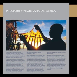 PROSPERITY IN SUB-SAHARAN AFRICA
Out of the 15 Sub-Saharan African
countries featured in this year’s Index,
only three are not ranked in the bottom
quartile of prosperity: South Africa (38th),
Botswana (45th) and Namibia (55th).
These rankings reflect the fundamental
and often well-publicised problems of the
region. One of these is poverty and capital
flight: aside from the three countries
mentioned above, a lack of capital
investment hampers accumulation of
material wealth and low incomes restrain
wellbeing. Poor governance, low levels of
education, high dependence on foreign
aid, chronic unemployment and low
average life expectancies are further
well-known obstacles to national
prosperity in Africa.
While governments in Sub-Saharan Africa
need to alleviate sources of misery for
their citizens, the region maintains
comparatively high levels of social support
via community and religious life. There are
also signs of optimism: notably high
proportions of the population believe that
working hard will enable them to get
ahead. Exceptions are Mali and Zimbabwe,
where a lack of equal opportunities goes
along with perceptions of restricted
individual choice. Dissatisfaction with
personal freedom also persists in Sudan,
Nigeria and Cameroon, and – perhaps a
legacy of the apartheid regime – in South
Africa as well.
But there are many bright spots. Well-
governed Botswana has, over a period of
30 years, achieved one of the fastest rates
of income growth in the world (although
HIV/AIDS infection rates are extremely
high). Namibia is unique in the region in
having no severe weaknesses (and one
notable strength, equality of opportunity).
And South Africa has enjoyed success in
enabling individual entrepreneurship by
lowering the costs of formalising a
business.
 