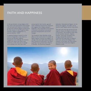 In the past decade, strong religious faith
has come to be associated by some people
with terrorism and violence, as extremist
groups have claimed religious justifications
for their actions. In the Prosperity Index,
however, religious engagement is a
positive indicator. Why?
A repeated finding of research on the
science of happiness is that there is a
positive link between religious
engagement and wellbeing. For instance,
people who report that God is very
important in their lives are on average
more satisfied with their lives, after
accounting for their income, age and
other individual characteristics. Research
also suggests that religious people’s
happiness is less vulnerable to fluctuations
in economic and political uncertainty,
personal unemployment and income
changes.
The Prosperity Index identifies similar
effects at the country level. A number of
highly religious countries are happier, on
average, than one might expect based on
their standard of living alone. This effect
is perhaps most pronounced in Mexico,
El Salvador, the Dominican Republic,
Indonesia, Venezuela and Nigeria. As this
diverse list suggests, this effect can be
found in many regions and for many faiths.
That said, one must also account for the
negative impacts of religious intolerance
or extremism. The Prosperity Index does
so with another indicator, religious
freedom, which also correlates with
average national life satisfaction.
Countries with high levels of religious
faith score well on the Religious Life
indicator in the Index, but they achieve
top marks only if they have religious
freedom as well.
FAITH AND HAPPINESS
 