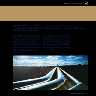 2008 Legatum Prosperity Index	 	 43
FINDING: The factor with the strongest statistical relationship to economic
growth is the growth in the value of fixed capital investment (such as factories 	
and machinery) per worker.
OUR VIEW: Every country has financial capital,
but all too often it is dormant and unproductive.
Sometimes it is hidden under the mattresses of
the poor, or in their informal homes, because the
absence of secure property rights makes it
impossible for the poor to put these assets to use
(for instance, a squatter without legal title to his
or her home cannot mortgage this home to start
a small business). Sometimes a country’s financial
capital becomes flight capital, which seeks a more
stable and welcoming environment in foreign
banks or real estate.
It is difficult to lure this capital out of its hiding
places and back into a country’s economy because
productive assets such as factories are high-profile
and immobile – easy targets for thieves or
unscrupulous government officials. Turning hidden
capital into invested capital thus requires a great
leap of trust by investors, and this usually only
happens in stable business environments offering
sound property rights, the impartial application of
just laws, and good economic policy.
6. GROWTH IN INVESTED CAPITAL IS CRUCIAL
TO LONG-TERM ECONOMIC GROWTH
PRINCIPLES OF PROSPERITY
 