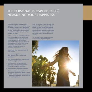 The 2008 Prosperity Index analyses
aggregate wellbeing in nations. But surely
the research on the science of happiness
has something to say about the choices
we make as individuals – about where to
live, whether or when to marry, or how
to spend our time?
In fact, surveys such as the Gallup World
Poll, World Values Survey, US General
Social Survey, the European Quality of
Life Survey, and the German Socio-
economic Panel Survey, have addressed
these questions in detail. Some of the
relationships identified by scholars
analysing these survey results are
fascinating. For instance:
People living close to a coastline tend•	
to be happier.
Long commuting times may have a•	
large negative impact on one’s life
satisfaction.
Long commuting times of one’s partner•	
also have a negative impact.
Parental divorce during childhood•	
appears to have a negative impact on
wellbeing, lasting into adulthood.
Women tend to be happier than men.•	
This research on survey data from
hundreds of thousands of people in more
than 100 countries worldwide has created
a new body of knowledge, often called the
“science of happiness”.
What can this new science tell you? Use
our Personal Prosperiscope to find out.
Answer the same survey questions that
were used in major research studies on
human wellbeing, and the Prosperiscope
will tell you what factors may be having
the biggest impact on your satisfaction
with life.
The Personal Prosperiscope is available
online at www.myprosperity.com.
THE PERSONAL PROSPERISCOPE:
MEASURING YOUR HAPPINESS
 