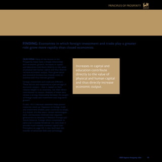 2008 Legatum Prosperity Index	 	 45
OUR VIEW: Many of the factors in the
Prosperity Index have a simple relationship
with economic growth. Increases in capital
and education contribute directly to the value
of physical and human capital and thus directly
increase economic output. Poor governance
and excessive bureaucracy impose costs on
business and thus restrain growth.
Foreign investment and trade are different.
These factors are measured as a percentage of
economic output – that is, based on their
relative weight in an economy, not their direct
contribution to output. Analysis of these data
reveals a strong relationship between the weight
of foreign trade and investment and long-term
growth.
In part, this is because openness helps poorer
countries catch up. Exposure to foreign trade
and investment enables poor countries to adopt,
in a matter of a few years, certain technologies,
skills, and business methods that required
generations to develop in Western Europe and
North America. Foreign direct investment in
particular is doubly beneficial: not only does it
provide much-needed invested capital (see
Principle 6 on page 43), it also facilitates the
transfer of advanced skills and technology.
Increases in capital and
education contribute
directly to the value of
physical and human capital
and thus directly increase
economic output.
FINDING: Economies in which foreign investment and trade play a greater 	
role grow more rapidly than closed economies.
7. ECONOMIC OPENNESS CAN HELP 	
POORER COUNTRIES CATCH UP FASTER
PRINCIPLES OF PROSPERITY
 