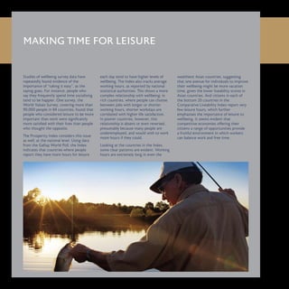MAKING TIME FOR LEISURE
Studies of wellbeing survey data have
repeatedly found evidence of the
importance of “taking it easy”, as the
saying goes. For instance, people who
say they frequently spend time socialising
tend to be happier. One survey, the
World Values Survey, covering more than
90,000 people in 84 countries, found that
people who considered leisure to be more
important than work were significantly
more satisfied with their lives than people
who thought the opposite.
The Prosperity Index considers this issue
as well, at the national level. Using data
from the Gallup World Poll, the Index
indicates that countries where people
report they have more hours for leisure
each day tend to have higher levels of
wellbeing. The Index also tracks average
working hours, as reported by national
statistical authorities. This shows a more
complex relationship with wellbeing: in
rich countries, where people can choose
between jobs with longer or shorter
working hours, shorter workdays are
correlated with higher life satisfaction.
In poorer countries, however, this
relationship is absent or even reversed,
presumably because many people are
underemployed, and would wish to work
more hours if they could.
Looking at the countries in the Index,
some clear patterns are evident. Working
hours are extremely long in even the
wealthiest Asian countries, suggesting
that one avenue for individuals to improve
their wellbeing might be more vacation
time, given the lower liveability scores in
Asian countries. And citizens in each of
the bottom 20 countries in the
Comparative Liveability Index report very
few leisure hours, which further
emphasises the importance of leisure to
wellbeing. It seems evident that
competitive economies offering their
citizens a range of opportunities provide
a fruitful environment in which workers
can balance work and free time.
 