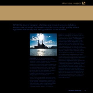 2008 Legatum Prosperity Index	 	 47
OUR VIEW: As will be immediately evident
to anyone who has moved in search of warmer
winters or a stretch of coastline, the environment
matters to human happiness. As far as
temperature is concerned, research suggests that
moderate temperatures are best: a winter that is
not too cool, and a summer that is not too hot.
As mentioned above, countries like Peru, Bolivia
and Kenya have the most favourable climates in
this regard. The harshest climates in the
Prosperity Index are found in extremely cold
Mongolia and extremely hot Kuwait.
At first glance, it may appear that these climate
statistics are of great interest to individuals, but
of little interest to policymakers. However, the
results reported in the Prosperity Index suggest
that cold climates have a strong negative impact
in poor countries but not in rich countries.
This makes intuitive sense: in rich countries,
people are more able to afford the well-built
homes and heating that can take the sting out
of a cold winter. This finding suggests that poor,
cold countries will receive a “double benefit”
from economic progress: not only will rising
incomes directly benefit Mongolians, but the
negative wellbeing impact of spending harsh
winters on the steppe will be reduced. Scholars
have suggested that hot climates can hinder
economic development, for instance by increasing
the prevalence of tropical disease. The Index
identifies a negative impact of extreme heat on
wellbeing that persists across the income scale.
The 2008 Prosperity Index Report also finds a
strong impact on life satisfaction of environmental
quality indicators including land area devoted to
nature and air quality. At the extremes,
environmental degradation almost certainly has a
severe impact on human wellbeing. The countries
in the Index with the worst perceived air quality
are Hong Kong, Ukraine, and Russia. Those
countries with the smallest land area devoted to
nature (on a per-person basis) are Belgium,
Singapore, and Taiwan. Those with the greatest
dissatisfaction with environmental preservation
efforts are Ukraine, Russia, and Macedonia. In
these countries, personal choices that prioritise
the environment may go a long way towards
improving wellbeing.
8. CLIMATE AND THE ENVIRONMENT	
IMPACT OUR HAPPINESS
FINDING: Several indicators of climate and the environment, including
temperature extremes, land area devoted to nature, and air quality, show a
significant relationship with average national life satisfaction.
PRINCIPLES OF PROSPERITY
 