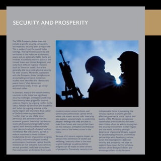 The 2008 Prosperity Index does not
include a specific security component,
but implicitly, security plays a major role.
This is evident from the overall Index
rankings. The top twenty countries and
territories in the Index are at domestic
peace and are politically stable. Some are
involved in conflicts overseas (such as the
United States and United Kingdom), and
some have difficult regional relations
(such as Taiwan or Israel). But all are
generally able to provide physical security
for their citizens. Moreover, consistent
with the Prosperity Index’s emphasis on
accountable governance, numerous
studies have identified the “democratic
peace theory” that democratic
governments rarely, if ever, go to war
with each other.
In contrast, many of the bottom twenty
countries in the Index face significant
security challenges. Zimbabwe and Kenya
have recently been gripped by internal
violence, Nigeria by ongoing conflict in the
Delta, Pakistan by terrorism and instability,
and Sudan by ongoing violence in the
Darfur region and elsewhere. Paul Collier
of Oxford University identifies the
“conflict trap” as one of the most
pernicious and persistent barriers to
economic growth. Insecurity can destroy
stocks of physical and especially human
capital, both directly and because the
most talented and well-educated workers
will tend to flee the country, as well as
reduce incentives to invest in these
fundamental drivers of economic progress.
In conflict and even early post-conflict
environments, businesses cannot flourish,
investors are not welcome, basic services
are not provided, and trade shuts down.
Men and women are hindered from work,
students cannot attend schools, and
families and communities cannot thrive
where the streets are not safe. Insecurity
also appears, unsurprisingly, to undermine
people’s feelings that they are able to
make free choices and control their lives:
on this indicator, Zimbabwe and Pakistan
report two of the lowest scores in the
Index.
Because of its severe negative impact on
almost every dimension of wealth and
wellbeing, insecurity often is the most
urgent challenge to address before
progress can be made on other drivers
of prosperity. Conversely, security is an
indispensable factor in sustaining the
virtuous cycle of economic growth,
effective governance, social capital, and
quality of life. Moreover, prosperous
nations that provide security for their
own citizens often are able to strengthen
the security environment in their region
and the world, including through
deterrence of potential threats, support
for peacekeeping missions, and military
partnerships with developing nations.
Given the important links between
security and prosperity, we hope to
explore these issues further in future
editions of the Prosperity Index and
encourage others to do the same.
SECURITY AND PROSPERITY
 