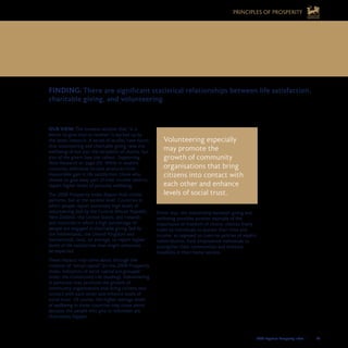 2008 Legatum Prosperity Index	 	 49
OUR VIEW: The timeless wisdom that “it is
better to give than to receive” is backed up by
the latest research. A series of studies have found
that volunteering and charitable giving raise the
wellbeing of not just the recipients of charity, but
also of the givers (see the callout, Supporting
New Research on page 20). While in wealthy
countries additional income produces little
measurable gain in life satisfaction, those who
choose to give away part of their income tend to
report higher levels of personal wellbeing.
The 2008 Prosperity Index Report finds similar
patterns, but at the societal level. Countries in
which people report extremely high levels of
volunteering (led by the Central African Republic,
New Zealand, the United States, and Ireland),
and countries in which a high percentage of
people are engaged in charitable giving (led by
the Netherlands, the United Kingdom and
Switzerland), tend, on average, to report higher
levels of life satisfaction than might otherwise
be expected.
These impacts may come about through the
creation of “social capital” (in the 2008 Prosperity
Index, indicators of social capital are grouped
under the Community Life heading). Volunteering
in particular may promote the growth of
community organisations that bring citizens into
contact with each other and enhance levels of
social trust. Of course, the higher average levels
of wellbeing in these countries may come about
because the people who give or volunteer are
themselves happier.
Either way, the relationship between giving and
wellbeing provides another example of the
importance of freedom of choice: choices freely
made by individuals to donate their time and
income, as opposed to coercive policies of wealth
redistribution, have empowered individuals to
strengthen their communities and enhance
liveability in their home nations.
FINDING: There are significant statistical relationships between life satisfaction,
charitable giving, and volunteering.
Volunteering especially
may promote the
growth of community
organisations that bring
citizens into contact with
each other and enhance
levels of social trust.
9. DEVELOP YOUR GIFT AND THEN GIVE 	
IT AWAY
PRINCIPLES OF PROSPERITY
 