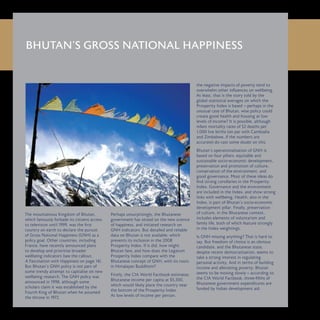 BHUTAN’S GROSS NATIONAL HAPPINESS
The mountainous Kingdom of Bhutan,
which famously forbade its citizens access
to television until 1999, was the first
country on earth to declare the pursuit
of Gross National Happiness (GNH) as a
policy goal. Other countries, including
France, have recently announced plans
to develop and prioritise broader
wellbeing indicators (see the callout,
A Fascination with Happiness on page 14).
But Bhutan’s GNH policy is not part of
some trendy attempt to capitalise on new
wellbeing research. The GNH policy was
announced in 1998, although some
scholars claim it was established by the
Fourth King of Bhutan when he assumed
the throne in 1972.
Perhaps unsurprisingly, the Bhutanese
government has seized on the new science
of happiness, and initiated research on
GNH indicators. But detailed and reliable
data on Bhutan is not available, which
prevents its inclusion in the 2008
Prosperity Index. If it did, how might
Bhutan fare, and how does the Legatum
Prosperity Index compare with the
Bhutanese concept of GNH, with its roots
in Himalayan Buddhism?
Firstly, the CIA World Factbook estimates
Bhutanese income per capita at $5,300,
which would likely place the country near
the bottom of the Prosperity Index.
At low levels of income per person,
the negative impacts of poverty tend to
overwhelm other influences on wellbeing.
At least, that is the story told by the
global statistical averages on which the
Prosperity Index is based – perhaps in the
unusual case of Bhutan, wise policy could
create good health and housing at low
levels of income? It is possible, although
infant mortality rates of 52 deaths per
1,000 live births (on par with Cambodia
and Zimbabwe, if the numbers are
accurate) do cast some doubt on this.
Bhutan’s operationalisation of GNH is
based on four pillars: equitable and
sustainable socio-economic development,
preservation and promotion of culture,
conservation of the environment, and
good governance. Most of these ideas do
find strong corollaries in the Prosperity
Index. Governance and the environment
are included in the Index, and show strong
links with wellbeing. Health, also in the
Index, is part of Bhutan’s socio-economic
development pillar. Finally, preservation
of culture, in the Bhutanese context,
includes elements of voluntarism and
family life, both of which feature strongly
in the Index weightings.
Is GNH missing anything? That is hard to
say. But freedom of choice is an obvious
candidate, and the Bhutanese state,
despite recent democratisation, seems to
take a strong interest in regulating
personal activity. And in terms of building
income and alleviating poverty, Bhutan
seems to be moving slowly – according to
the CIA World Factbook, three-fifths of
Bhutanese government expenditures are
funded by Indian development aid.
 
