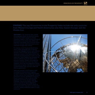 2008 Legatum Prosperity Index	 	 53
FINDING: The top 30 countries in the Prosperity Index include not only countries
from Western Europe and North America but also Asia, Eastern Europe, and the
Middle East.
OUR VIEW: It has sometimes been claimed
that geography shapes the destiny of nations,
and that the modern prosperity of many
countries is linked to their locations and natural
endowments in the distant past. While such
arguments may explain much of human history,
in the 21st century, these inheritances can be
overcome through smart choices.
For example, South Korea and North Korea
share a similar geography (not to mention
cultures and languages) and yet vastly different
destinies. Over a 35-year period, Botswana, a
landlocked country in Sub-Saharan Africa, was
the fastest-growing economy on earth, on a per
capita basis, while neighbouring Zimbabwe has
recently suffered one of the world’s worst
economic disasters. Modern technology and
medicine can break the curse of the tropics:
Singapore, which was once plagued by tropical
disease and corruption, now tops our Economic
Competitiveness Index, and has a stable and
effective government.
With top countries in the Prosperity Index
including the aforementioned Singapore
(a tropical country), the United Arab Emirates
(an Arab country), the Czech Republic (a former
communist country), and Malaysia (a majority-
Muslim country), it is fair to say that while
geography and history can pose ongoing
challenges, they are not destiny. This offers
hope to countries in regions blighted by
poverty and instability, as well as a lesson to
those governments that seek to attribute their
countries’ present misfortunes solely to a poor
inheritance.
10.	GEOGRAPHY IS NOT DESTINY
PRINCIPLES OF PROSPERITY
 
