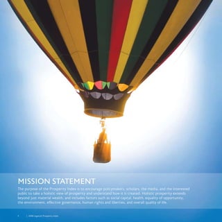 4	 	 2008 Legatum Prosperity Index
Mission Statement
The purpose of the Prosperity Index is to encourage policymakers, scholars, the media, and the interested
public to take a holistic view of prosperity and understand how it is created. Holistic prosperity extends
beyond just material wealth, and includes factors such as social capital, health, equality of opportunity,
the environment, effective governance, human rights and liberties, and overall quality of life.
 