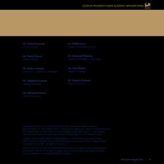 2008 Legatum Prosperity Index	 	 63
Dr. Daniel Drezner
Tufts University
Dr. Peter Feaver
Duke University
Dr. Robert Jensen
University of California, Los Angeles
Dr. Stephen Krasner
Stanford University
Dr. Michael Kremer
Harvard University
Dr. Philip Levy
American Enterprise Institute
Dr. Edmund Malesky
University of California, San Diego
Dr. Ann Owen
Hamilton College
Dr. Robert Putnam
Harvard University
Legatum Prosperity Index	
Academic Advisory Panel
Legatum Institute (www.li.com) wishes to thank the members of the Academic
Advisory Panel for their helpful advice, critiques and suggestions. Legatum Institute assumes
full responsibility for the content of the Prosperity Index. Participation in the Academic
Advisory Panel does not imply endorsement of every aspect of the Prosperity Index.
Legatum Institute also wishes to thank Gallup, Inc. for permission to use the Gallup
World Poll Service© and Gallup World Poll Data in construction of the Prosperity Index.
Copyright Gallup 2007. All Rights Reserved.
Finally, Legatum Institute recognises Oxford Analytica (www.oxan.com), an independent
consultancy that has for 30 years provided authoritative analysis of geopolitical events,
for its assistance in compiling the Prosperity Index.
Legatum Prosperity Index Academic Advisory Panel
 