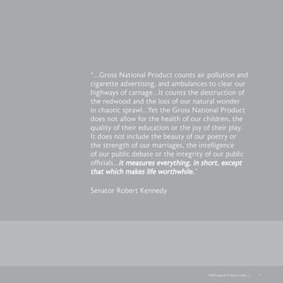 2008 Legatum Prosperity Index	 	 5
“...Gross National Product counts air pollution and
cigarette advertising, and ambulances to clear our
highways of carnage…It counts the destruction of
the redwood and the loss of our natural wonder
in chaotic sprawl…Yet the Gross National Product
does not allow for the health of our children, the
quality of their education or the joy of their play.
It does not include the beauty of our poetry or
the strength of our marriages, the intelligence
of our public debate or the integrity of our public
officials…it measures everything, in short, except
that which makes life worthwhile.”
Senator Robert Kennedy
 