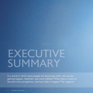 6	 	 2008 Legatum Prosperity Index
In a world in which many people are becoming richer, are we also
getting happier, healthier, and more fulfilled? What does it mean to
become more prosperous, and how does it happen? The Legatum
EXECUTIVE
SUMMARY
 