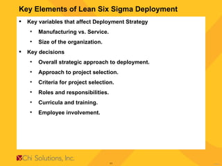 Key Elements of Lean Six Sigma Deployment Key variables that affect Deployment Strategy Manufacturing vs. Service. Size of the organization. Key decisions Overall strategic approach to deployment. Approach to project selection. Criteria for project selection. Roles and responsibilities. Curricula and training. Employee involvement. 