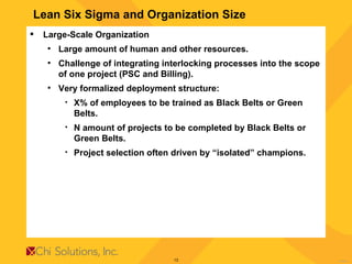Lean Six Sigma and Organization Size Large-Scale Organization Large amount of human and other resources. Challenge of integrating interlocking processes into the scope of one project (PSC and Billing). Very formalized deployment structure: X% of employees to be trained as Black Belts or Green Belts. N amount of projects to be completed by Black Belts or Green Belts. Project selection often driven by “isolated” champions. 