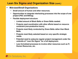 Lean Six Sigma and Organization Size  (cont.) Mid-sized/Small Organizations Small amount of human and other resources. Opportunities to integrate interlocking processes into the scope of one project (PSC and Billing). Flexible deployment structure: Limited amount of Black Belts or Green Belts needed. Projects need coordination with other efforts based on resource constraint (non-productive hours). Projects most likely conducted by Green Belts rather than Black Belts. Projects most likely selected based on very specific strategic needs. Potential need to subsume regular project management under the umbrella of “Lean Six Sigma” for a full deployment. Less formalized processes to involve other resources such as IT, Human Resources, etc. 
