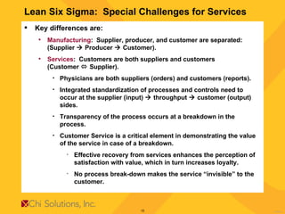 Lean Six Sigma:  Special Challenges for Services Key differences are: Manufacturing :  Supplier, producer, and customer are separated:  (Supplier    Producer    Customer). Services :  Customers are both suppliers and customers  (Customer    Supplier). Physicians are both suppliers (orders) and customers (reports). Integrated standardization of processes and controls need to occur at the supplier (input)    throughput    customer (output) sides. Transparency of the process occurs at a breakdown in the process. Customer Service is a critical element in demonstrating the value of the service in case of a breakdown.  Effective recovery from services enhances the perception of satisfaction with value, which in turn increases loyalty. No process break-down makes the service “invisible” to the customer.  