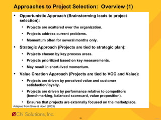 Approaches to Project Selection:  Overview (1) Opportunistic Approach (Brainstorming leads to project selection): Projects are scattered over the organization. Projects address current problems. Momentum often for several months only. Strategic Approach (Projects are tied to strategic plan): Projects chosen by key process areas. Projects prioritized based on key measurements.  May result in short-lived momentum.  Value Creation Approach (Projects are tied to VOC and Value): Projects are driven by perceived value and customer satisfaction/loyalty. Projects are driven by performance relative to competitors (benchmarking, balanced scorecard, value proposition). Ensures that projects are externally focused on the marketplace. Adapted from Snee & Hoerl (2003). 