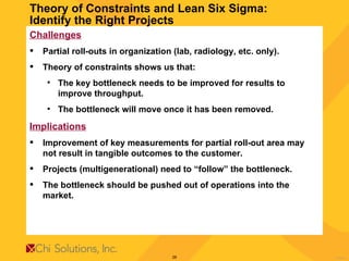Theory of Constraints and Lean Six Sigma:  Identify the Right Projects  Challenges Partial roll-outs in organization (lab, radiology, etc. only). Theory of constraints shows us that: The key bottleneck needs to be improved for results to improve throughput. The bottleneck will move once it has been removed. Implications Improvement of key measurements for partial roll-out area may not result in tangible outcomes to the customer.  Projects (multigenerational) need to “follow” the bottleneck. The bottleneck should be pushed out of operations into the market.  