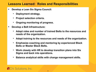 Lessons Learned:  Roles and Responsibilities Develop a Lean Six Sigma Council: Deployment strategy. Project selection criteria. Ongoing monitoring of progress. Develop a Belt Infrastructure: Adapt roles and number of trained Belts to the resources and needs of the organization. Adapt training to the resources and needs of the organization. Emphasize coaching and mentoring by experienced Black Belts or Master Black Belts. Work closely with HR to develop transition plans into Six Sigma and back into operations. Balance analytical skills with change management skills.  