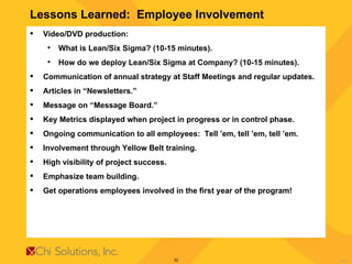 Lessons Learned:  Employee Involvement Video/DVD production: What is Lean/Six Sigma? (10-15 minutes). How do we deploy Lean/Six Sigma at Company? (10-15 minutes). Communication of annual strategy at Staff Meetings and regular updates. Articles in “Newsletters.” Message on “Message Board.” Key Metrics displayed when project in progress or in control phase. Ongoing communication to all employees:  Tell ’em, tell ’em, tell ’em. Involvement through Yellow Belt training. High visibility of project success. Emphasize team building. Get operations employees involved in the first year of the program!  