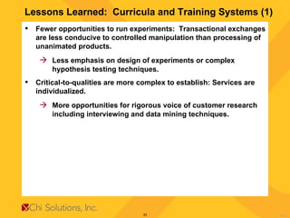 Lessons Learned:  Curricula and Training Systems (1) Fewer opportunities to run experiments:  Transactional exchanges are less conducive to controlled manipulation than processing of unanimated products.  Less emphasis on design of experiments or complex hypothesis testing techniques. Critical-to-qualities are more complex to establish: Services are individualized.   More opportunities for rigorous voice of customer research including interviewing and data mining techniques. 