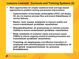 Lessons Learned:  Curricula and Training Systems (2) More opportunities for simpler statistical tools and logic-based approaches to problem solving and process improvement:  Implementation of key  L ean principles  (FIFO, cell design, 5S, etc.) to improve process flow and ensure  timeliness  of service delivery. Basic root cause analysis  to improve quality and ensure  consistent problem resolution . Standardization of processes  to maintain process stability to ensure  consistent problem resolution . Risk analysis  of customer inputs and process inputs (FMEA) to ensure ongoing control of existing processes and  consistent problem resolution . Training of employees  and effective interaction of employees with clients/employees to ensure  avoidance of and quick responsiveness to process breakdowns . 