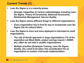 Current Trends (1) Lean Six Sigma is in a maturity phase. Stronger integration of various methodologies including Lean, Six Sigma, Theory of Constraints, Balanced Scorecards, Relationship Management, Service Quality. Lean Six Sigma means different things to different organizations. Every organization has to find its way to incorporate Lean Six Sigma into its cultural fabric. Lean Six Sigma is more and more deployed in mid-sized to small organizations. The rule of thumb approach in large organizations (1% of the population are Black Belts, project savings require > $250K, etc.) often do not hold in smaller organizations. Multiple priorities (Employee Training, Lean Six Sigma, Quality, etc.) need to be taken into consideration for an organization to sustain a full-scale implementation. 
