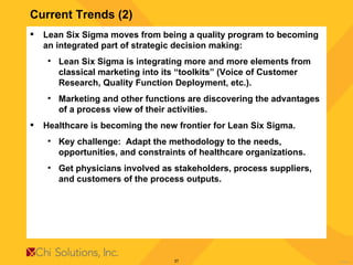 Current Trends (2) Lean Six Sigma moves from being a quality program to becoming an integrated part of strategic decision making: Lean Six Sigma is integrating more and more elements from classical marketing into its “toolkits” (Voice of Customer Research, Quality Function Deployment, etc.). Marketing and other functions are discovering the advantages of a process view of their activities. Healthcare is becoming the new frontier for Lean Six Sigma.  Key challenge:  Adapt the methodology to the needs, opportunities, and constraints of healthcare organizations.  Get physicians involved as stakeholders, process suppliers, and customers of the process outputs. 