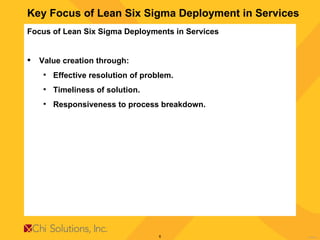 Key Focus of Lean Six Sigma Deployment in Services Focus of Lean Six Sigma Deployments in Services  Value creation through: Effective resolution of problem. Timeliness of solution. Responsiveness to process breakdown. 