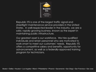 Republic ITS is one of the largest traffic signal and streetlight maintenance service providers in the United States.  A well-respected leader in the industry, we are a solid, rapidly growing business, known as the expert in maintaining public infrastructure. Our greatest asset is our workforce.  We hire qualified individuals and retain personnel who are motivated to work smart to meet our customers’ needs.  Republic ITS offers a competitive salary and benefits, opportunity for advancement, as well as a federally-approved training program for technicians. Boston ▪ Dallas ▪ Houston ▪ Los Angeles ▪ Miami ▪ Philadelphia ▪ Phoenix ▪ Sacramento ▪ San Diego ▪ San Francisco ▪ San Jose  