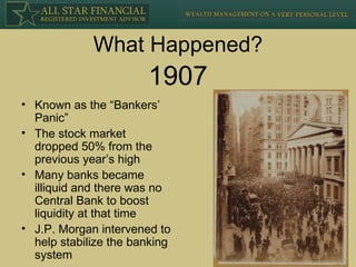 What Happened? Known as the “Bankers’ Panic” The stock market dropped 50% from the previous year’s high Many banks became illiquid and there was no Central Bank to boost liquidity at that time J.P. Morgan intervened to help stabilize the banking system 1907 