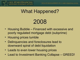 What Happened? Housing Bubble – Financed with excessive and poorly regulated mortgage debt (subprime) Housing prices tumble Delinquencies and foreclosures lead to downward spiral of debt liquidation Leads to even lower housing prices Lead to Investment Banking Collapse – GREED! 2008 