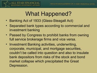 What Happened? Banking Act of 1933 (Glass-Steagall Act) Separated bank types according to commercial and investment banking Passed by Congress to prohibit banks from owning full service brokerage firms and vice versa. Investment Banking activities, underwriting, corporate, municipal, and mortgage securities, couldn’t be called into question and also to insulate bank depositors from risks of the stock and bond market collapse which precipitated the Great Depression. 