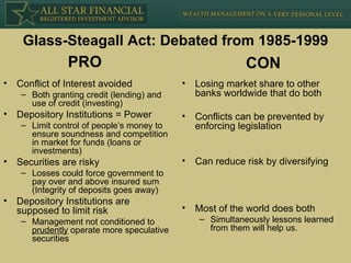 Glass-Steagall Act: Debated from 1985-1999 Conflict of Interest avoided  Both granting credit (lending) and use of credit (investing) Depository Institutions = Power Limit control of people’s money to ensure soundness and competition in market for funds (loans or investments) Securities are risky Losses could force government to pay over and above insured sum (Integrity of deposits goes away) Depository Institutions are supposed to limit risk Management not conditioned to  prudently  operate more speculative securities Losing market share to other banks worldwide that do both Conflicts can be prevented by enforcing legislation Can reduce risk by diversifying Most of the world does both Simultaneously lessons learned from them will help us. PRO CON 