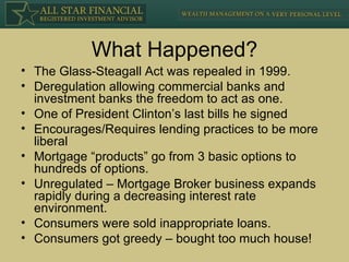 What Happened? The Glass-Steagall Act was repealed in 1999. Deregulation allowing commercial banks and investment banks the freedom to act as one. One of President Clinton’s last bills he signed Encourages/Requires lending practices to be more liberal Mortgage “products” go from 3 basic options to hundreds of options. Unregulated – Mortgage Broker business expands rapidly during a decreasing interest rate environment. Consumers were sold inappropriate loans. Consumers got greedy – bought too much house! 