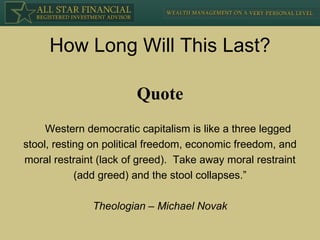 How Long Will This Last? Western democratic capitalism is like a three legged stool, resting on political freedom, economic freedom, and moral restraint (lack of greed).  Take away moral restraint (add greed) and the stool collapses.” Theologian – Michael Novak Quote 