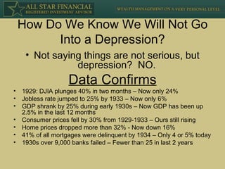 How Do We Know We Will Not Go Into a Depression? Not saying things are not serious, but depression?  NO. Data Confirms 1929: DJIA plunges 40% in two months – Now only 24% Jobless rate jumped to 25% by 1933 – Now only 6% GDP shrank by 25% during early 1930s – Now GDP has been up 2.5% in the last 12 months Consumer prices fell by 30% from 1929-1933 – Ours still rising Home prices dropped more than 32% - Now down 16% 41% of all mortgages were delinquent by 1934 – Only 4 or 5% today 1930s over 9,000 banks failed – Fewer than 25 in last 2 years 