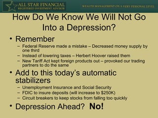 How Do We Know We Will Not Go Into a Depression? Remember Federal Reserve made a mistake – Decreased money supply by one third Instead of lowering taxes – Herbert Hoover raised them New Tariff Act kept foreign products out – provoked our trading partners to do the same Add to this today’s automatic stabilizers Unemployment Insurance and Social Security FDIC to insure deposits (will increase to $250K) Circuit breakers to keep stocks from falling too quickly Depression Ahead?  No! 
