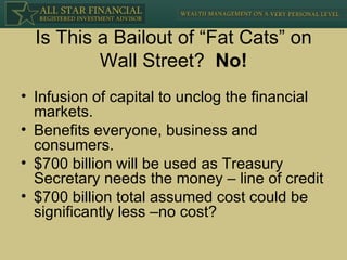Is This a Bailout of “Fat Cats” on Wall Street?  No! Infusion of capital to unclog the financial markets. Benefits everyone, business and consumers. $700 billion will be used as Treasury Secretary needs the money – line of credit $700 billion total assumed cost could be significantly less –no cost? 