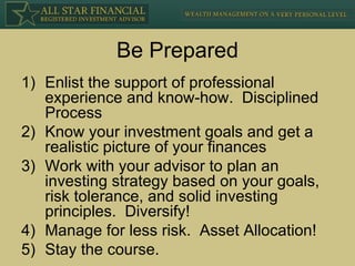 Be Prepared Enlist the support of professional experience and know-how.  Disciplined Process Know your investment goals and get a realistic picture of your finances Work with your advisor to plan an investing strategy based on your goals, risk tolerance, and solid investing principles.  Diversify! Manage for less risk.  Asset Allocation! Stay the course. 