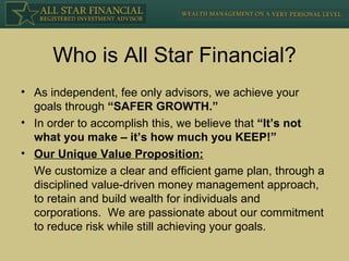 Who is All Star Financial? As independent, fee only advisors, we achieve your goals through  “SAFER GROWTH.” In order to accomplish this, we believe that  “It’s not what you make – it’s how much you KEEP!” Our Unique Value Proposition: We customize a clear and efficient game plan, through a disciplined value-driven money management approach, to retain and build wealth for individuals and corporations.  We are passionate about our commitment to reduce risk while still achieving your goals. 