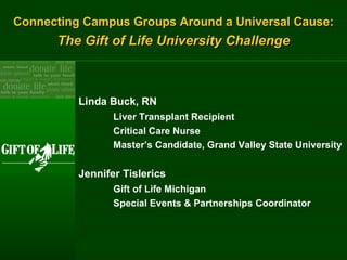 Connecting Campus Groups Around a Universal Cause: The Gift of Life University Challenge Linda Buck, RN Liver Transplant Recipient Critical Care Nurse Master’s Candidate, Grand Valley State University Jennifer Tislerics Gift of Life Michigan Special Events & Partnerships Coordinator 