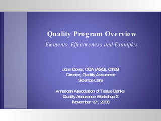 John Cover, CQA (ASQ), CTBS Director, Quality Assurance Science Care American Association of Tissue Banks  Quality Assurance Workshop X November 12 th , 2008 Quality Program Overview Elements, Effectiveness and Examples 