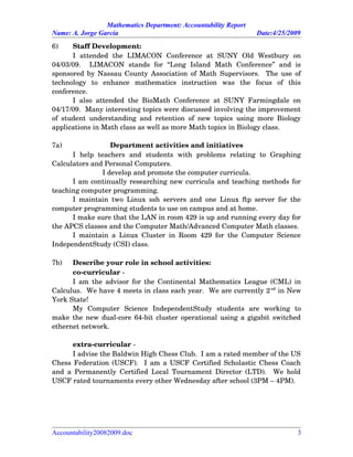 Mathematics Department: Accountability Report
Name: A. Jorge García Date:4/25/2009
6) Staff Development:
I   attended   the   LIMACON   Conference   at   SUNY   Old   Westbury   on
04/03/09.     LIMACON   stands   for   “Long   Island   Math   Conference”   and   is
sponsored by Nassau County Association of Math Supervisors.   The use of
technology   to   enhance   mathematics   instruction   was   the   focus   of   this
conference.
I also attended the BioMath Conference at SUNY Farmingdale on
04/17/09.  Many interesting topics were discussed involving the improvement
of student understanding and retention of new topics using more Biology
applications in Math class as well as more Math topics in Biology class.
7a) Department activities and initiatives
I   help   teachers   and   students   with   problems   relating   to   Graphing
Calculators and Personal Computers.
I develop and promote the computer curricula.
I am continually researching new curricula and teaching methods for
teaching computer programming.
I maintain two Linux ssh servers and one Linux ftp server for the
computer programming students to use on campus and at home.
I make sure that the LAN in room 429 is up and running every day for
the APCS classes and the Computer Math/Advanced Computer Math classes.
I maintain a Linux Cluster in Room 429 for the Computer Science
IndependentStudy (CSI) class.
7b) Describe your role in school activities:
co­curricular ­
I am the advisor for the Continental Mathematics League (CML) in
Calculus.  We have 4 meets in class each year.  We are currently 2nd
 in New
York State!
My   Computer   Science   IndependentStudy   students   are   working   to
make the new dual­core 64­bit cluster operational using a gigabit switched
ethernet network.
extra­curricular ­
I advise the Baldwin High Chess Club.  I am a rated member of the US
Chess Federation (USCF).   I am a USCF Certified Scholastic Chess Coach
and a Permanently Certified Local Tournament Director (LTD).   We hold
USCF rated tournaments every other Wednesday after school (3PM – 4PM).  
Accountability20082009.doc 3
 