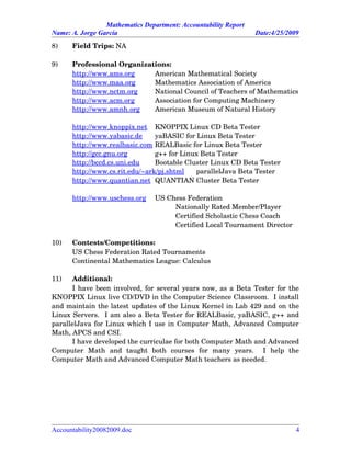 Mathematics Department: Accountability Report
Name: A. Jorge García Date:4/25/2009
8) Field Trips: NA
9) Professional Organizations:
http://www.ams.org American Mathematical Society
http://www.maa.org Mathematics Association of America
http://www.nctm.org National Council of Teachers of Mathematics
http://www.acm.org Association for Computing Machinery
http://www.amnh.org American Museum of Natural History
http://www.knoppix.net KNOPPIX Linux CD Beta Tester
http://www.yabasic.de yaBASIC for Linux Beta Tester
http://www.realbasic.com REALBasic for Linux Beta Tester
http://gcc.gnu.org g++ for Linux Beta Tester
http://bccd.cs.uni.edu Bootable Cluster Linux CD Beta Tester
http://www.cs.rit.edu/~ark/pj.shtml parallelJava Beta Tester
http://www.quantian.net QUANTIAN Cluster Beta Tester
http://www.uschess.org US Chess Federation
Nationally Rated Member/Player
Certified Scholastic Chess Coach
Certified Local Tournament Director
10) Contests/Competitions:
US Chess Federation Rated Tournaments
Continental Mathematics League: Calculus
11) Additional:
I have been involved, for several years now, as a Beta Tester for the
KNOPPIX Linux live CD/DVD in the Computer Science Classroom.  I install
and maintain the latest updates of the Linux Kernel in Lab 429 and on the
Linux Servers.  I am also a Beta Tester for REALBasic, yaBASIC, g++ and
parallelJava for Linux which I use in Computer Math, Advanced Computer
Math, APCS and CSI.  
I have developed the curriculae for both Computer Math and Advanced
Computer   Math   and   taught   both   courses   for   many   years.     I   help   the
Computer Math and Advanced Computer Math teachers as needed.
Accountability20082009.doc 4
 