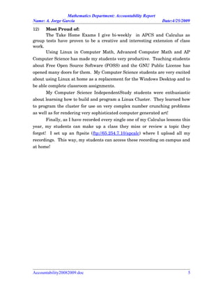 Mathematics Department: Accountability Report
Name: A. Jorge García Date:4/25/2009
12) Most Proud of:
The Take Home Exams I give bi­weekly   in APCS and Calculus as
group tests have proven to be a creative and interesting extension of class
work.
Using Linux in Computer Math, Advanced Computer Math and AP
Computer Science has made my students very productive.  Teaching students
about Free Open Source Software (FOSS) and the GNU Public License has
opened many doors for them.  My Computer Science students are very excited
about using Linux at home as a replacement for the Windows Desktop and to
be able complete classroom assignments.  
My Computer Science IndependentStudy students were enthusiastic
about learning how to build and program a Linux Cluster.  They learned how
to program the cluster for use on very complex number crunching problems
as well as for rendering very sophisticated computer generated art!
Finally, as I have recorded every single one of my Calculus lessons this
year, my students can make up a class they miss or review a topic they
forgot!   I set up an ftpsite (ftp://65.254.7.10/apcalc) where I upload all my
recordings.  This way, my students can access these recording on campus and
at home!
Accountability20082009.doc 5
 